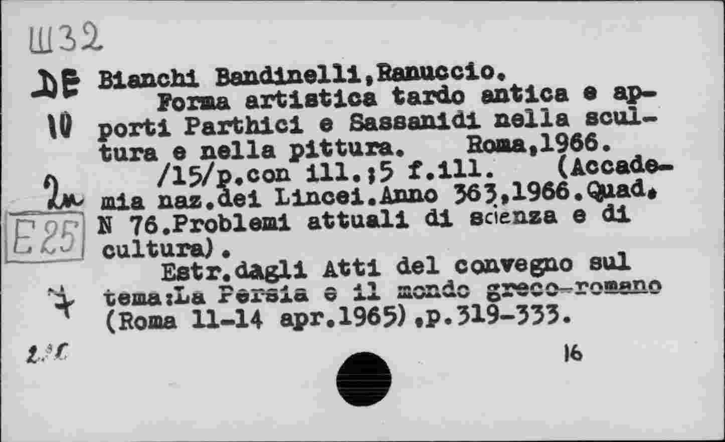 ﻿Ш32.
ле
U
E£F
a. I
Blanchi Bandlnelll.Ranucclo.
Forma art1stica tardo antlca a apport! Parthicl e Sassanldi nella scul-tura e nella pittura. Roma,1966.
/15/p.con 111.j5 f.ill. (Accade-mia naz.dei Lineal.Anno 363,1966. Quad* N 76 .Problem! attuall di sciensa e di culture) «
Estr.dAgli Attl del convegno sol temazLa Persia 0 il mondo greco^roaano (Roma 11-14 apr.1965).p.319-333.
16